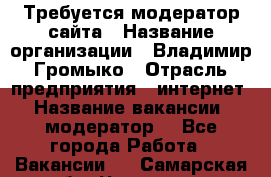 Требуется модератор сайта › Название организации ­ Владимир Громыко › Отрасль предприятия ­ интернет › Название вакансии ­ модератор  - Все города Работа » Вакансии   . Самарская обл.,Чапаевск г.